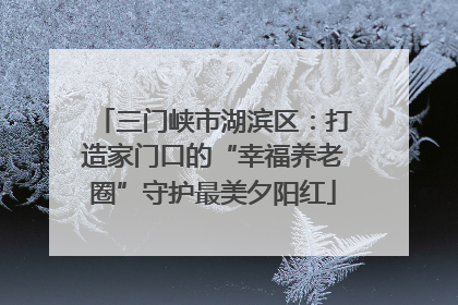 三门峡市湖滨区：打造家门口的“幸福养老圈”守护最美夕阳红