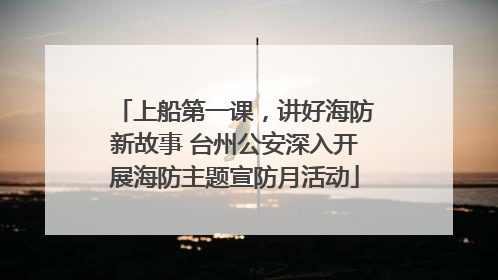 上船第一课，讲好海防新故事 台州公安深入开展海防主题宣防月活动