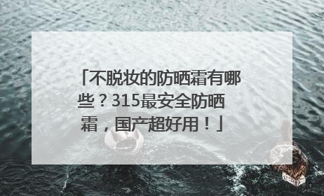 不脱妆的防晒霜有哪些？315最安全防晒霜，国产超好用！