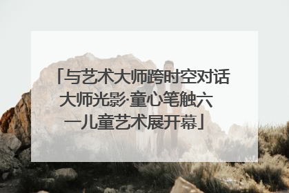 与艺术大师跨时空对话 大师光影·童心笔触六一儿童艺术展开幕