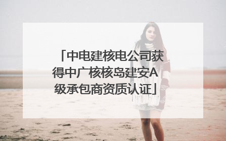 中电建核电公司获得中广核核岛建安A级承包商资质认证