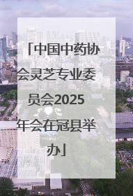 中国中药协会灵芝专业委员会2025年会在冠县举办