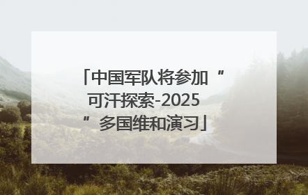 中国军队将参加“可汗探索-2025”多国维和演习