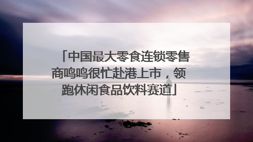 中国最大零食连锁零售商鸣鸣很忙赴港上市，领跑休闲食品饮料赛道
