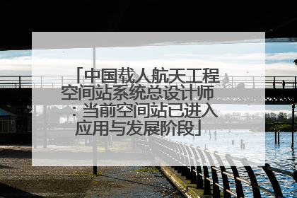 中国载人航天工程空间站系统总设计师：当前空间站已进入应用与发展阶段