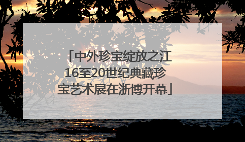 中外珍宝绽放之江 16至20世纪典藏珍宝艺术展在浙博开幕