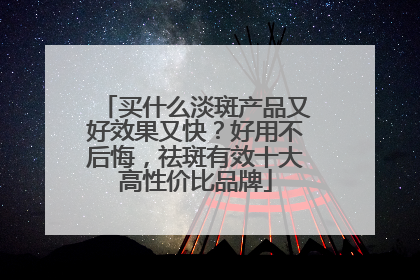 买什么淡斑产品又好效果又快？好用不后悔，祛斑有效十大高性价比品牌