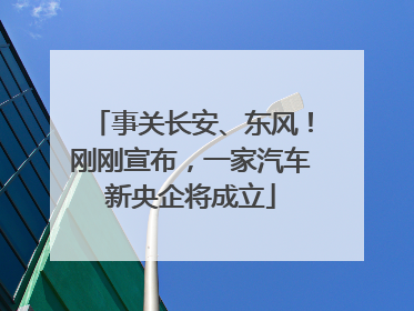 事关长安、东风！刚刚宣布，一家汽车新央企将成立