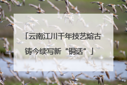 云南江川千年技艺熔古铸今续写新“铜话”