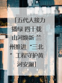 五代人接力播绿 四十载山河焕新 兰州推进“三北”工程守护黄河安澜