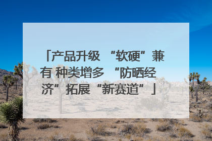 产品升级 “软硬”兼有 种类增多 “防晒经济”拓展“新赛道”