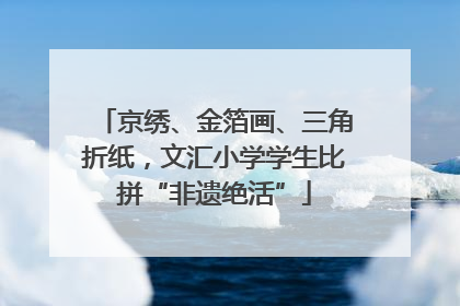 京绣、金箔画、三角折纸，文汇小学学生比拼“非遗绝活”