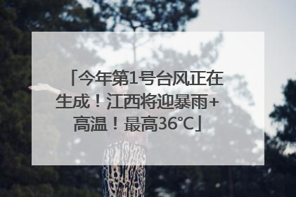 今年第1号台风正在生成！江西将迎暴雨+高温！最高36℃