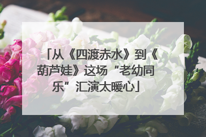 从《四渡赤水》到《葫芦娃》这场“老幼同乐”汇演太暖心