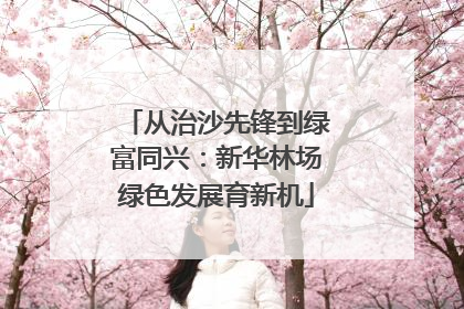 从治沙先锋到绿富同兴：新华林场绿色发展育新机