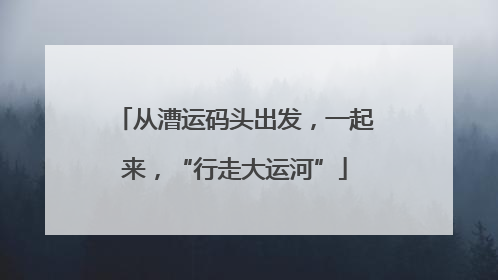 从漕运码头出发，一起来，“行走大运河”