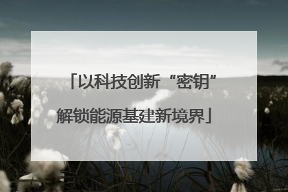 以科技创新“密钥”解锁能源基建新境界