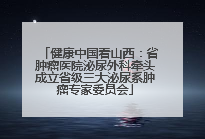健康中国看山西：省肿瘤医院泌尿外科牵头成立省级三大泌尿系肿瘤专家委员会