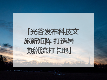 光谷发布科技文旅新矩阵 打造暑期潮流打卡地