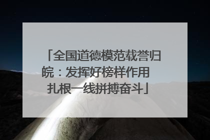 全国道德模范载誉归皖：发挥好榜样作用 扎根一线拼搏奋斗