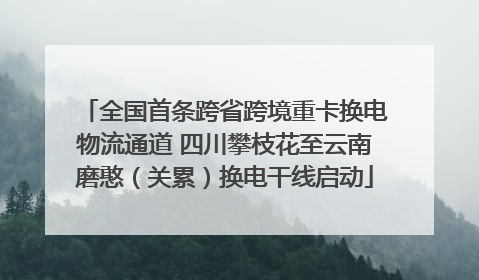 全国首条跨省跨境重卡换电物流通道 四川攀枝花至云南磨憨（关累）换电干线启动