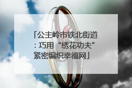 公主岭市铁北街道：巧用“绣花功夫”紧密编织幸福网