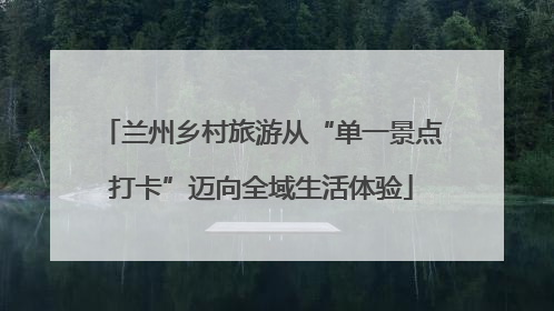 兰州乡村旅游从“单一景点打卡”迈向全域生活体验
