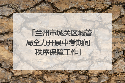 兰州市城关区城管局全力开展中考期间秩序保障工作