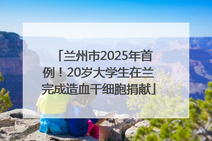 兰州市2025年首例！20岁大学生在兰完成造血干细胞捐献