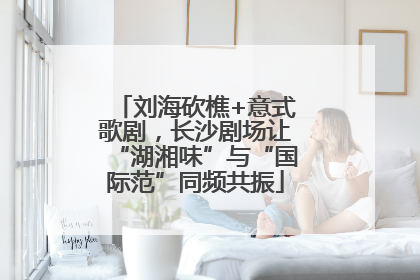 刘海砍樵+意式歌剧，长沙剧场让“湖湘味”与“国际范”同频共振