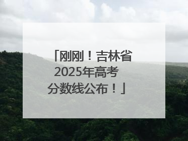 刚刚！吉林省2025年高考分数线公布！