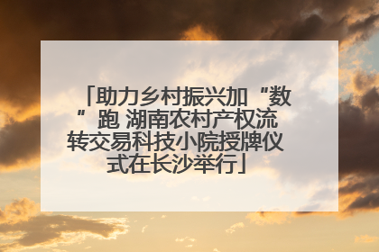 助力乡村振兴加“数”跑 湖南农村产权流转交易科技小院授牌仪式在长沙举行