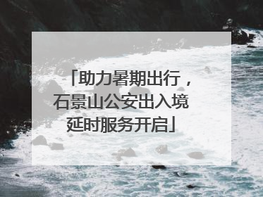 助力暑期出行，石景山公安出入境延时服务开启