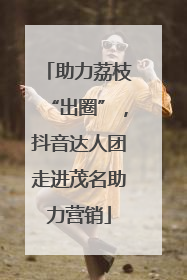 助力荔枝“出圈”，抖音达人团走进茂名助力营销