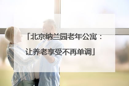 北京纳兰园老年公寓：让养老享受不再单调