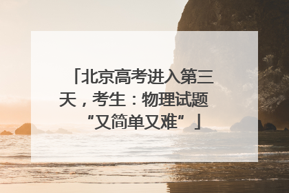 北京高考进入第三天，考生：物理试题“又简单又难”