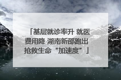 基层就诊率升 就医费用降 湖南新邵跑出抢救生命“加速度”