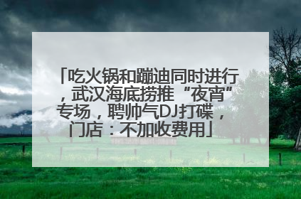吃火锅和蹦迪同时进行，武汉海底捞推“夜宵”专场，聘帅气DJ打碟，门店：不加收费用