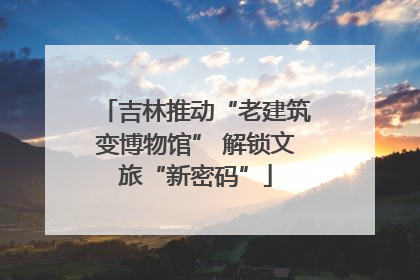 吉林推动“老建筑变博物馆” 解锁文旅“新密码”