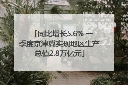 同比增长5.6% 一季度京津冀实现地区生产总值2.8万亿元