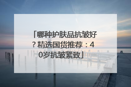 哪种护肤品抗皱好？精选国货推荐：40岁抗皱紧致