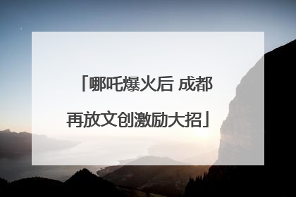 哪吒爆火后 成都再放文创激励大招