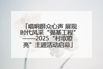 唱响群众心声 展现时代风采“强基工程”——2025“村歌嘹亮”主题活动启幕