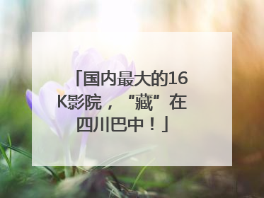 国内最大的16K影院，“藏”在四川巴中！