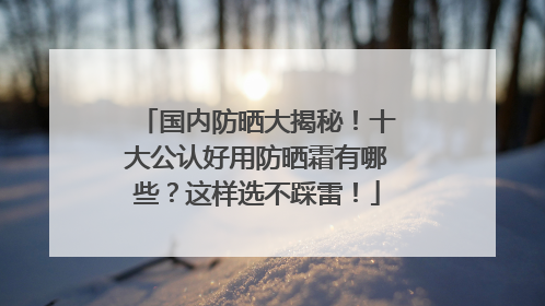 国内防晒大揭秘！十大公认好用防晒霜有哪些？这样选不踩雷！