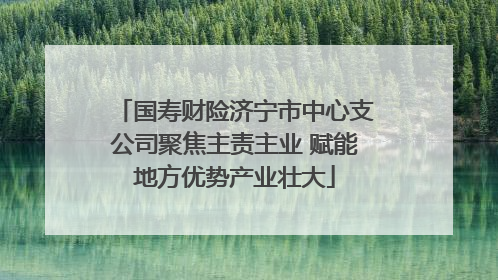 国寿财险济宁市中心支公司聚焦主责主业 赋能地方优势产业壮大
