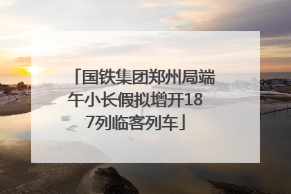 国铁集团郑州局端午小长假拟增开187列临客列车
