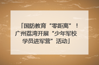 国防教育“零距离”！广州荔湾开展“少年军校学员进军营”活动