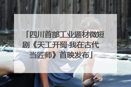 四川首部工业题材微短剧《天工开蜀·我在古代当匠师》首映发布
