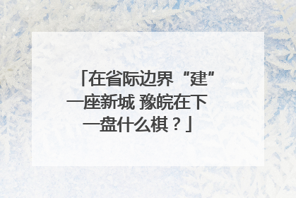 在省际边界“建”一座新城 豫皖在下一盘什么棋？